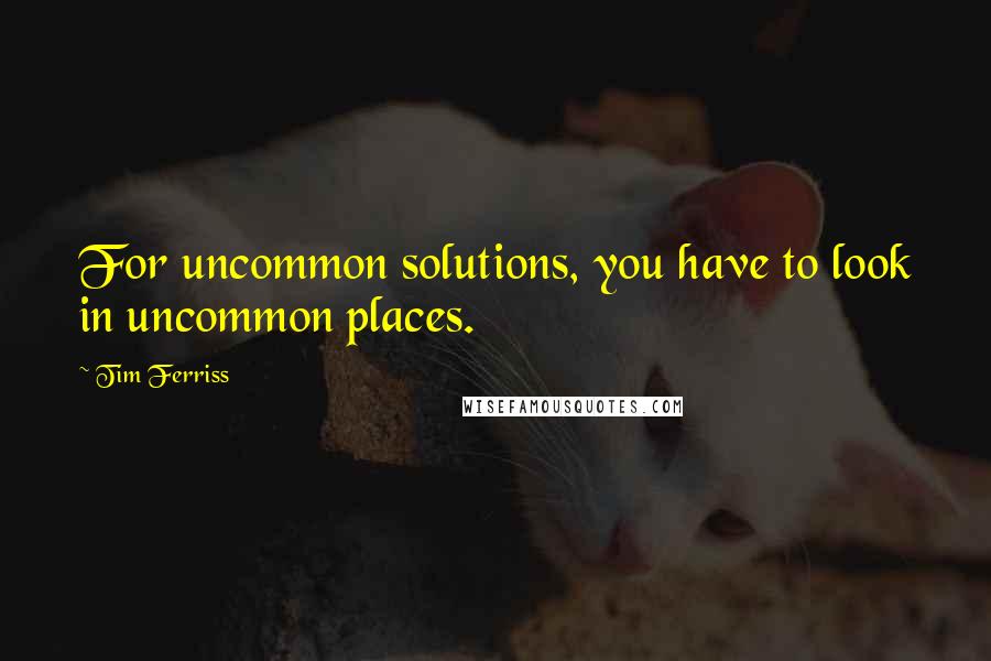 Tim Ferriss Quotes: For uncommon solutions, you have to look in uncommon places.