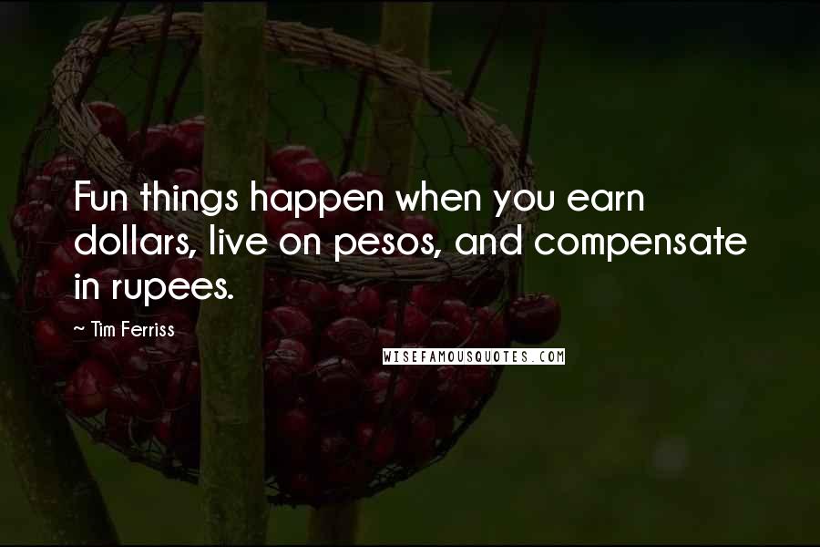 Tim Ferriss Quotes: Fun things happen when you earn dollars, live on pesos, and compensate in rupees.