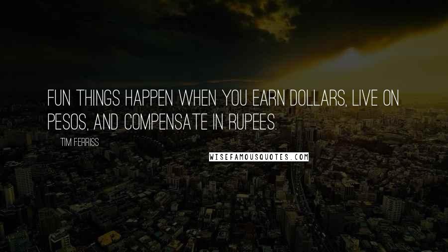 Tim Ferriss Quotes: Fun things happen when you earn dollars, live on pesos, and compensate in rupees.