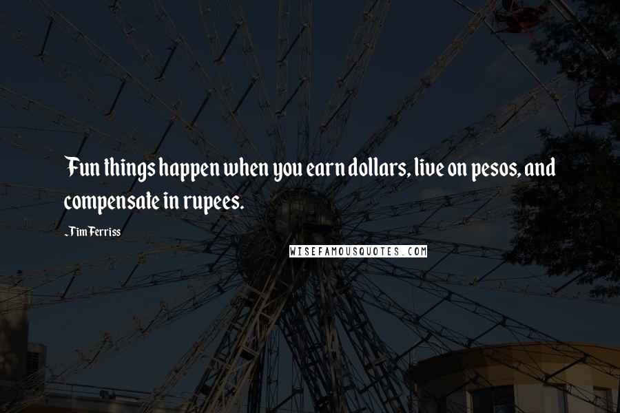 Tim Ferriss Quotes: Fun things happen when you earn dollars, live on pesos, and compensate in rupees.