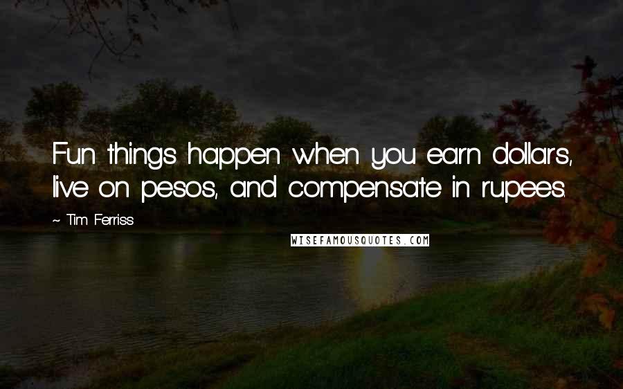 Tim Ferriss Quotes: Fun things happen when you earn dollars, live on pesos, and compensate in rupees.