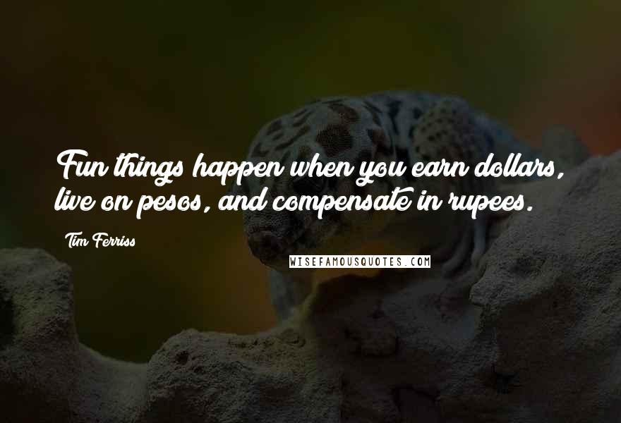 Tim Ferriss Quotes: Fun things happen when you earn dollars, live on pesos, and compensate in rupees.