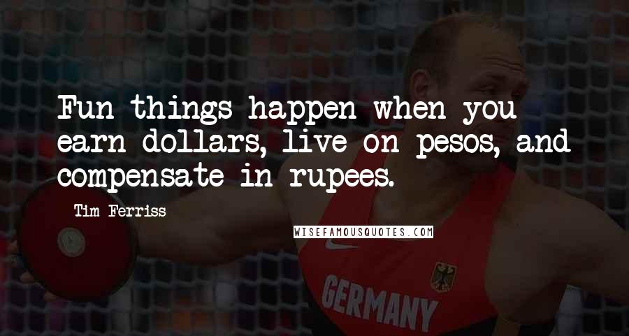 Tim Ferriss Quotes: Fun things happen when you earn dollars, live on pesos, and compensate in rupees.