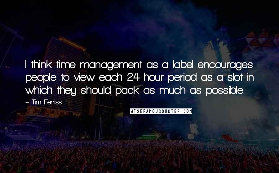 Tim Ferriss Quotes: I think time management as a label encourages people to view each 24-hour period as a slot in which they should pack as much as possible.