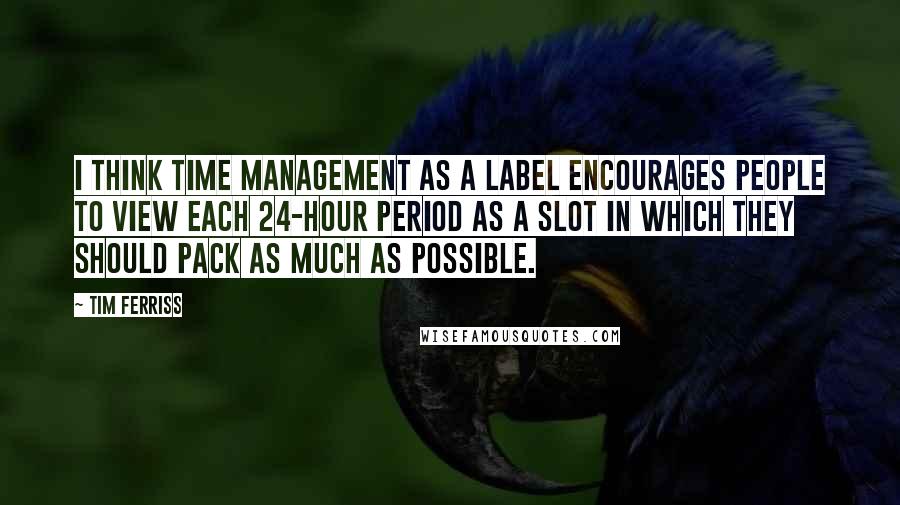 Tim Ferriss Quotes: I think time management as a label encourages people to view each 24-hour period as a slot in which they should pack as much as possible.