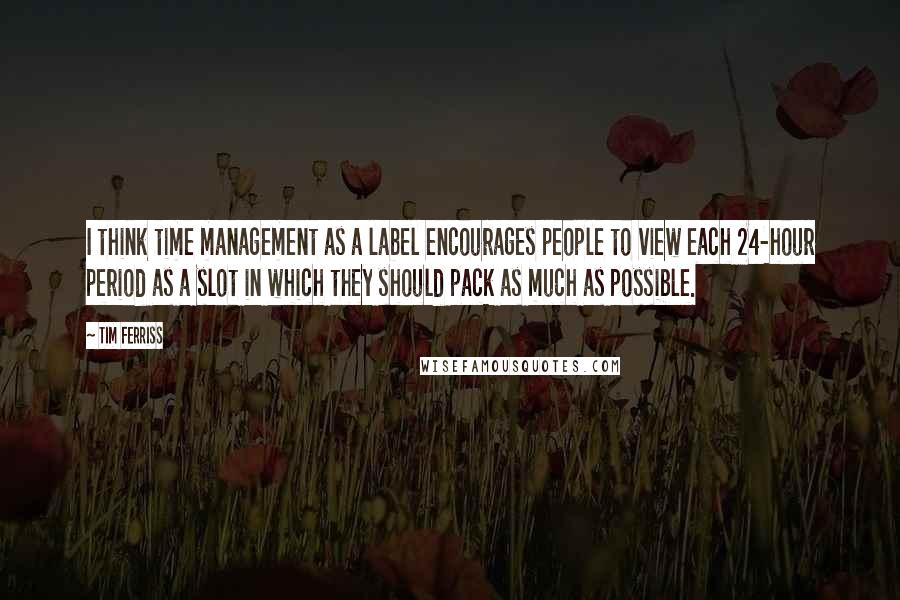 Tim Ferriss Quotes: I think time management as a label encourages people to view each 24-hour period as a slot in which they should pack as much as possible.