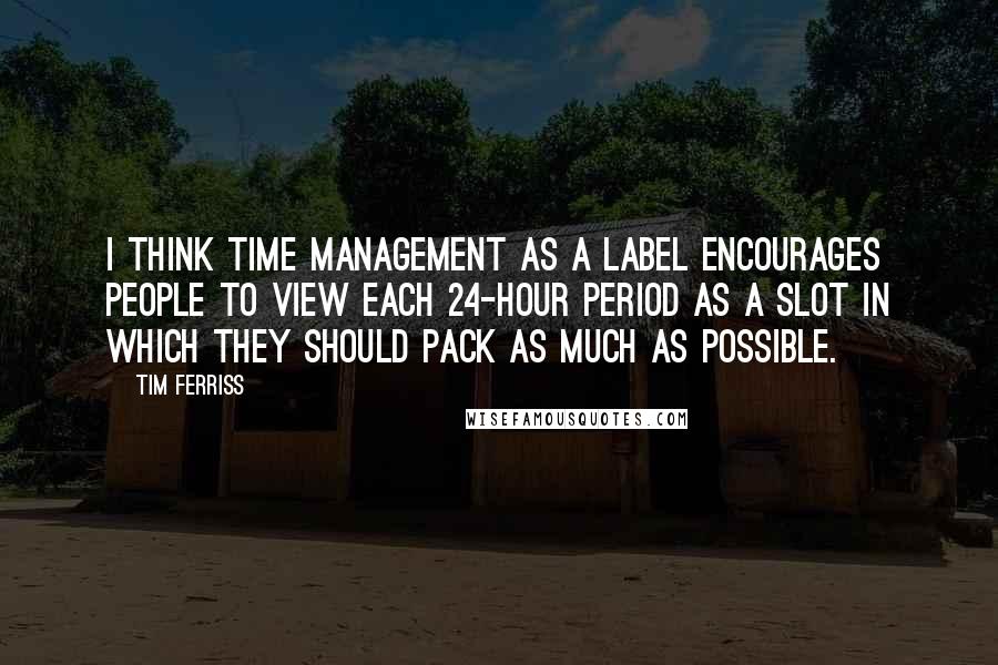 Tim Ferriss Quotes: I think time management as a label encourages people to view each 24-hour period as a slot in which they should pack as much as possible.