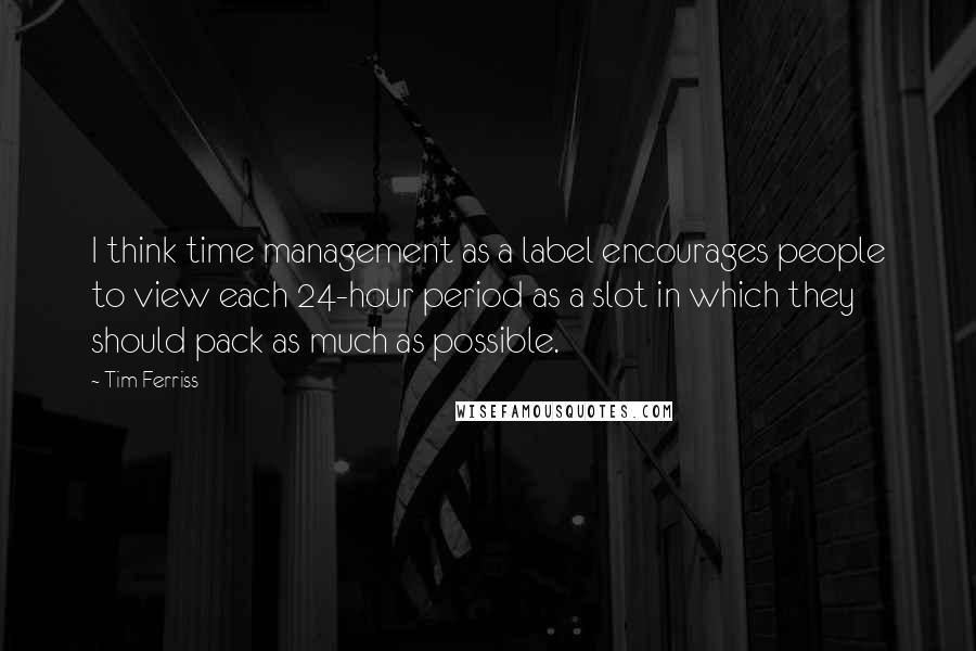 Tim Ferriss Quotes: I think time management as a label encourages people to view each 24-hour period as a slot in which they should pack as much as possible.