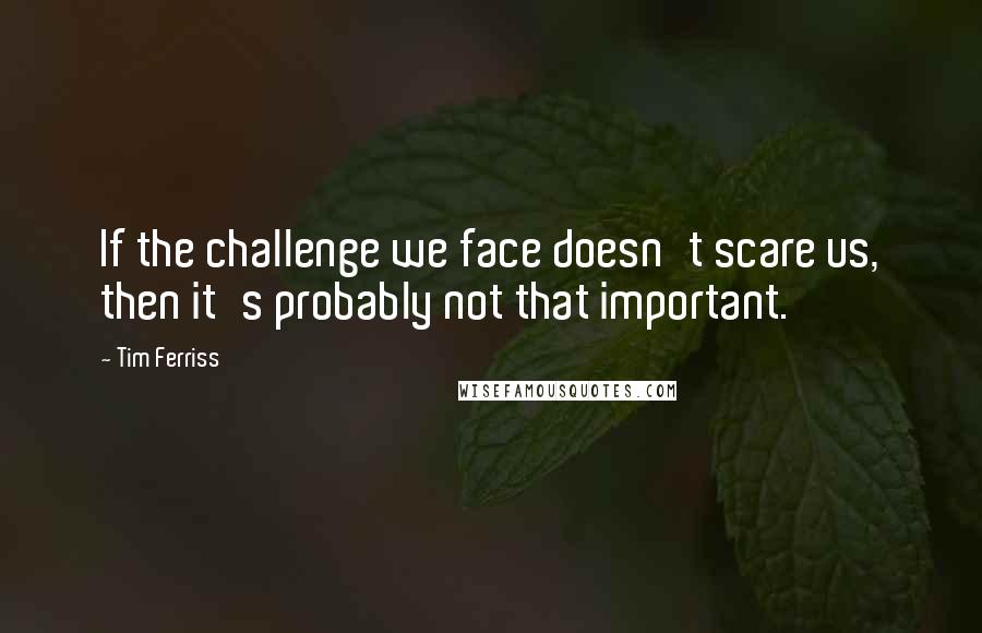 Tim Ferriss Quotes: If the challenge we face doesn't scare us, then it's probably not that important.
