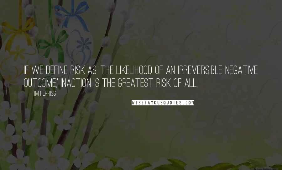 Tim Ferriss Quotes: If we define risk as 'the likelihood of an irreversible negative outcome,' inaction is the greatest risk of all.