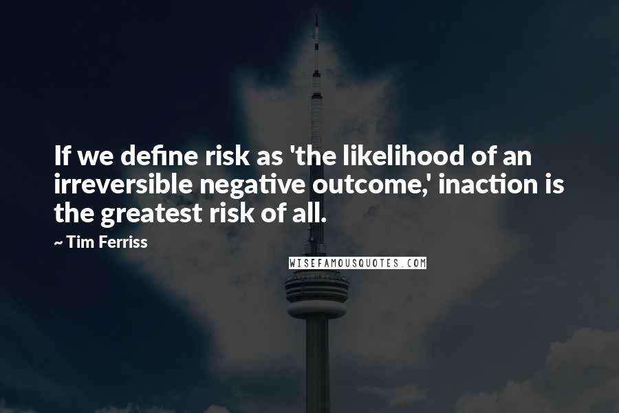 Tim Ferriss Quotes: If we define risk as 'the likelihood of an irreversible negative outcome,' inaction is the greatest risk of all.