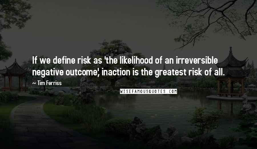 Tim Ferriss Quotes: If we define risk as 'the likelihood of an irreversible negative outcome,' inaction is the greatest risk of all.