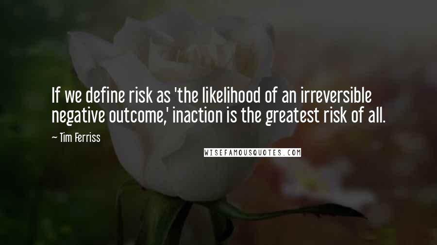 Tim Ferriss Quotes: If we define risk as 'the likelihood of an irreversible negative outcome,' inaction is the greatest risk of all.