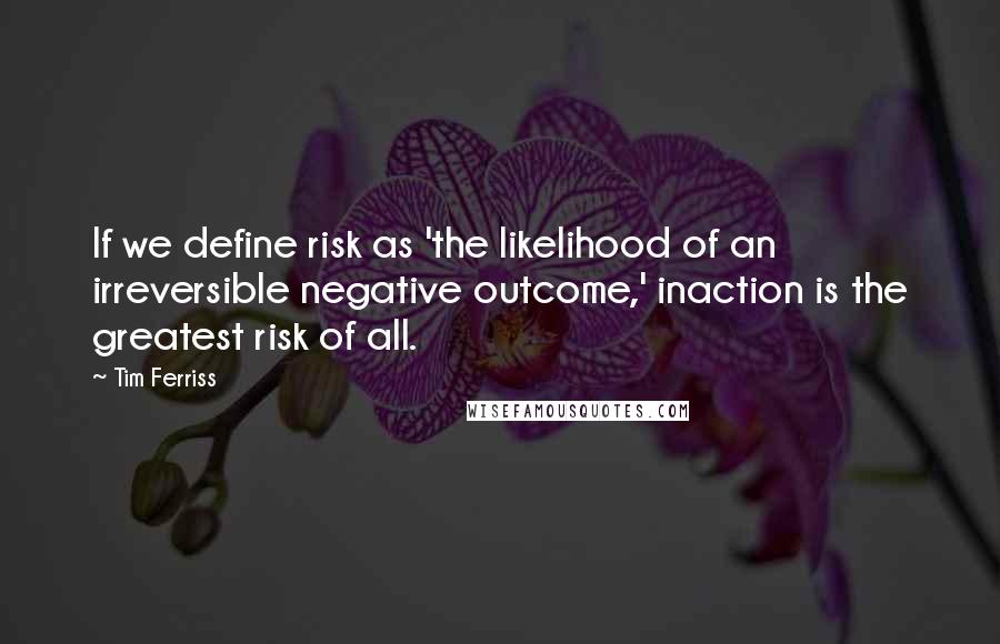 Tim Ferriss Quotes: If we define risk as 'the likelihood of an irreversible negative outcome,' inaction is the greatest risk of all.