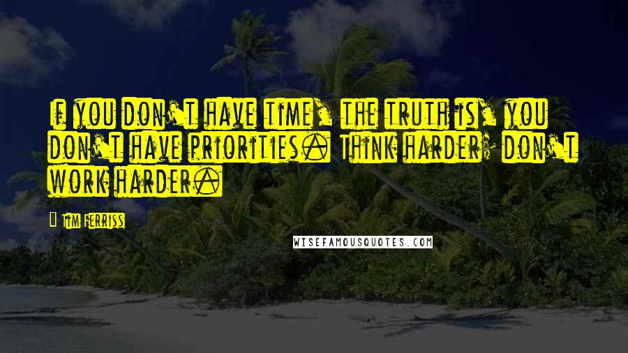 Tim Ferriss Quotes: If you don't have time, the truth is, you don't have priorities. Think harder; don't work harder.