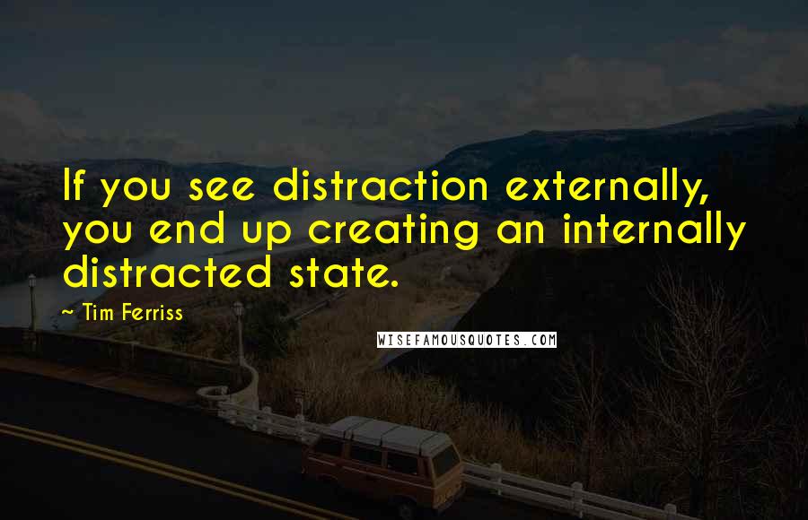 Tim Ferriss Quotes: If you see distraction externally, you end up creating an internally distracted state.