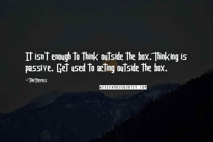 Tim Ferriss Quotes: It isn't enough to think outside the box. Thinking is passive. Get used to acting outside the box.