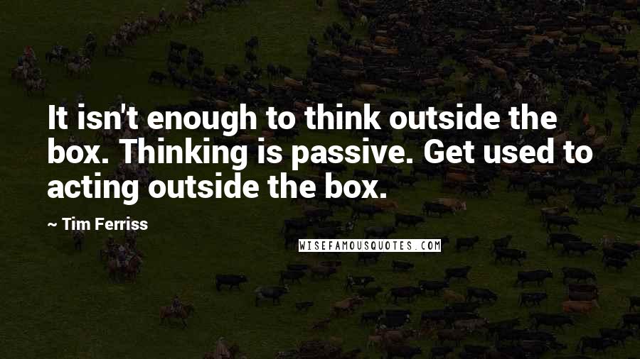 Tim Ferriss Quotes: It isn't enough to think outside the box. Thinking is passive. Get used to acting outside the box.