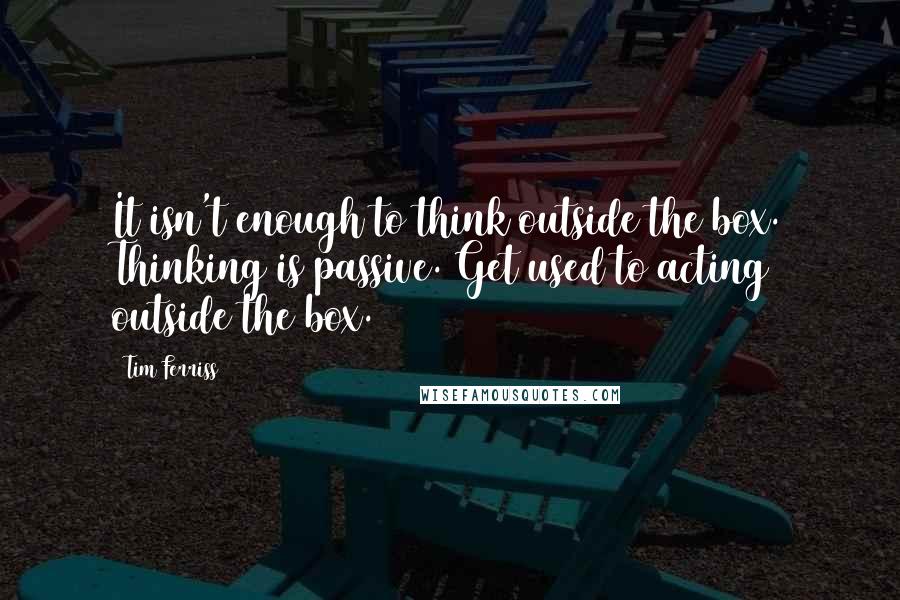 Tim Ferriss Quotes: It isn't enough to think outside the box. Thinking is passive. Get used to acting outside the box.