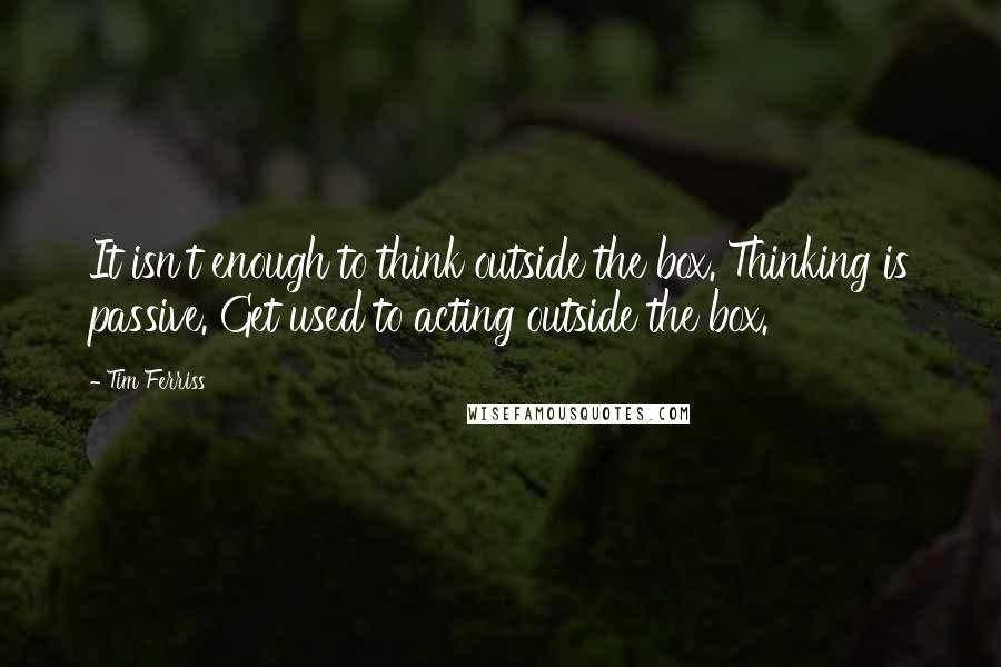 Tim Ferriss Quotes: It isn't enough to think outside the box. Thinking is passive. Get used to acting outside the box.