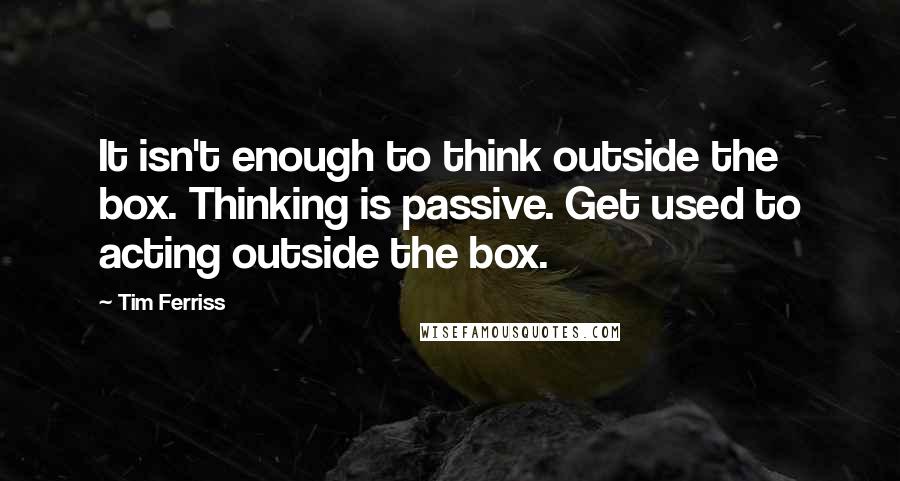 Tim Ferriss Quotes: It isn't enough to think outside the box. Thinking is passive. Get used to acting outside the box.