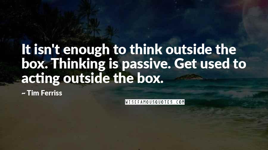 Tim Ferriss Quotes: It isn't enough to think outside the box. Thinking is passive. Get used to acting outside the box.