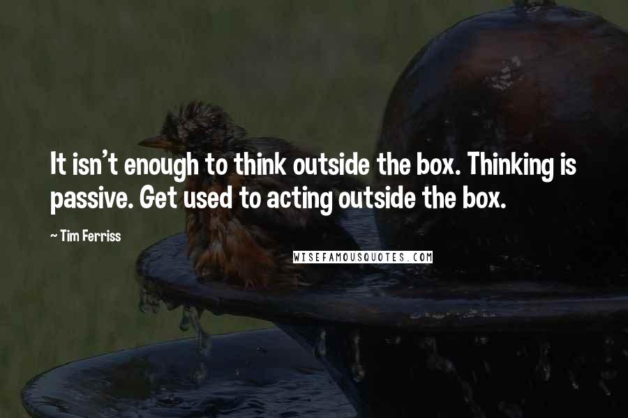 Tim Ferriss Quotes: It isn't enough to think outside the box. Thinking is passive. Get used to acting outside the box.