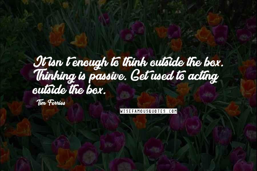 Tim Ferriss Quotes: It isn't enough to think outside the box. Thinking is passive. Get used to acting outside the box.