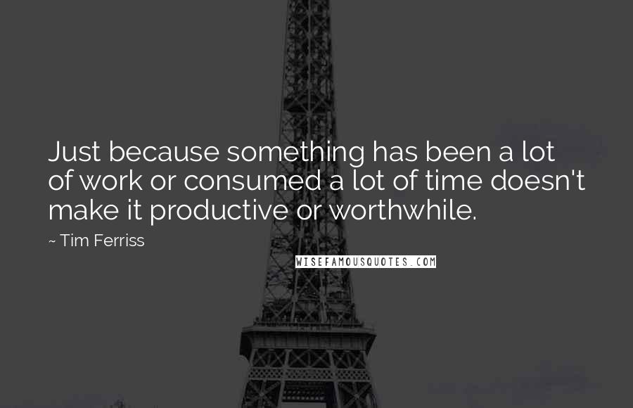 Tim Ferriss Quotes: Just because something has been a lot of work or consumed a lot of time doesn't make it productive or worthwhile.