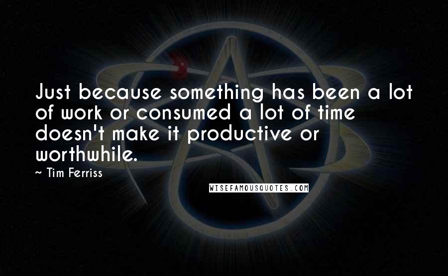Tim Ferriss Quotes: Just because something has been a lot of work or consumed a lot of time doesn't make it productive or worthwhile.