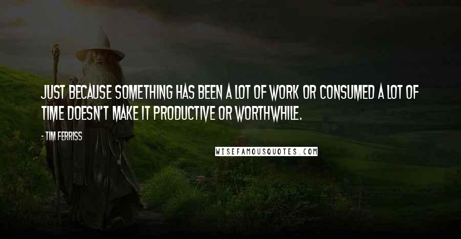 Tim Ferriss Quotes: Just because something has been a lot of work or consumed a lot of time doesn't make it productive or worthwhile.