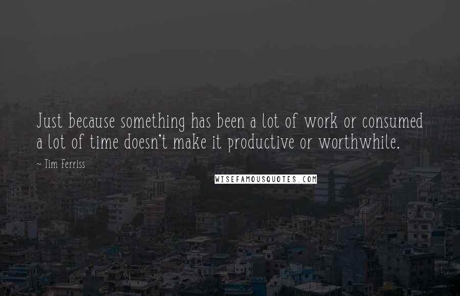 Tim Ferriss Quotes: Just because something has been a lot of work or consumed a lot of time doesn't make it productive or worthwhile.