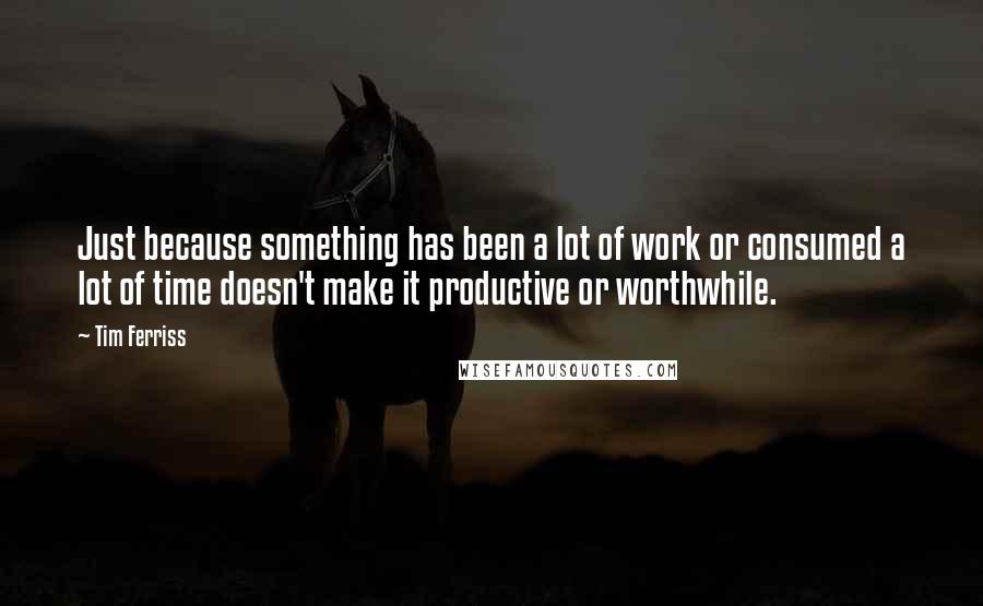 Tim Ferriss Quotes: Just because something has been a lot of work or consumed a lot of time doesn't make it productive or worthwhile.
