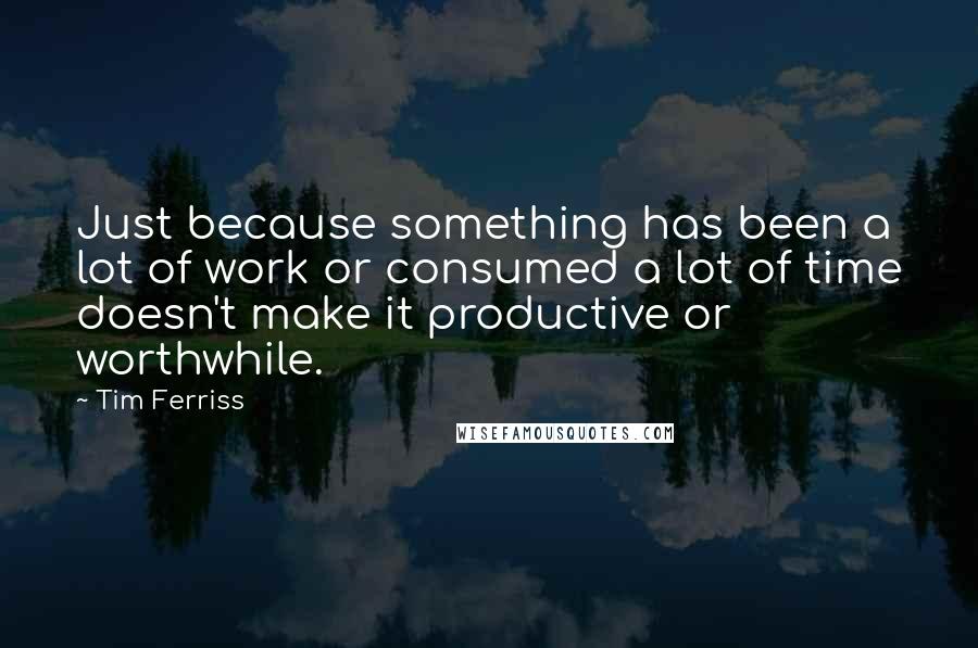 Tim Ferriss Quotes: Just because something has been a lot of work or consumed a lot of time doesn't make it productive or worthwhile.