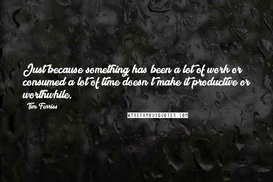 Tim Ferriss Quotes: Just because something has been a lot of work or consumed a lot of time doesn't make it productive or worthwhile.