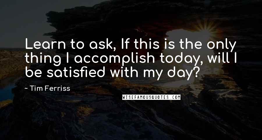 Tim Ferriss Quotes: Learn to ask, If this is the only thing I accomplish today, will I be satisfied with my day?