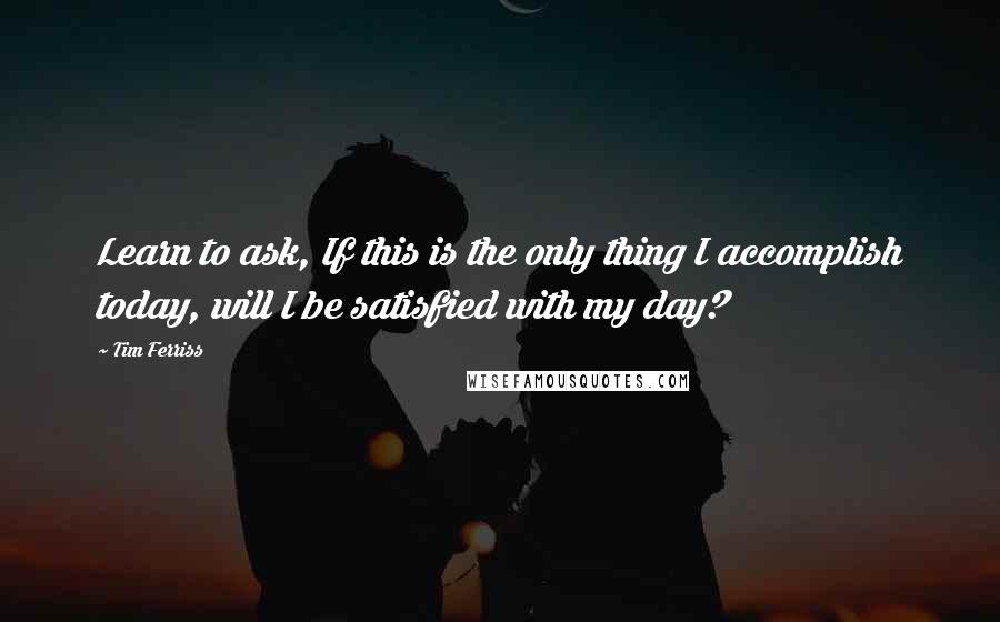 Tim Ferriss Quotes: Learn to ask, If this is the only thing I accomplish today, will I be satisfied with my day?