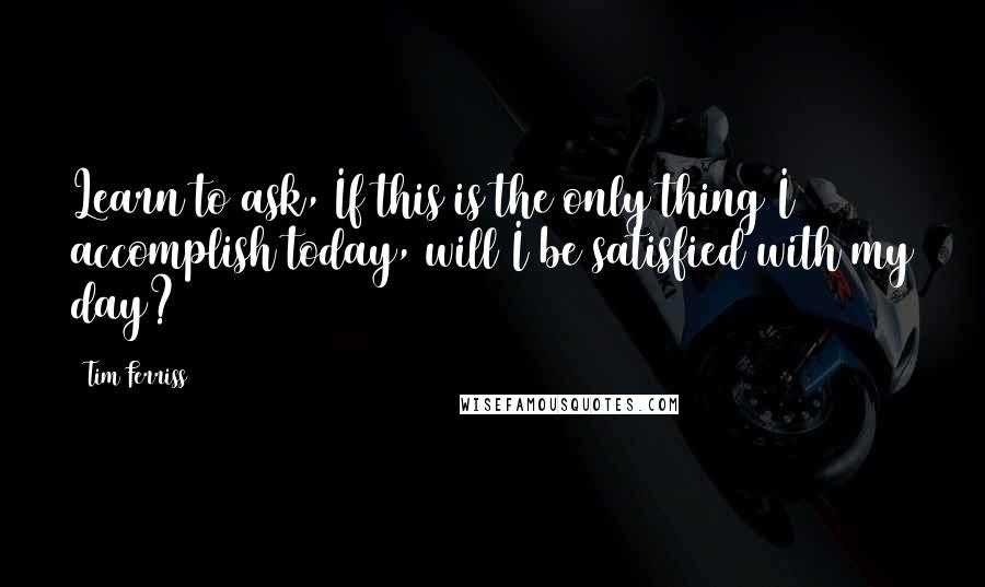 Tim Ferriss Quotes: Learn to ask, If this is the only thing I accomplish today, will I be satisfied with my day?