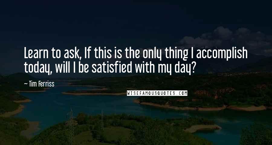 Tim Ferriss Quotes: Learn to ask, If this is the only thing I accomplish today, will I be satisfied with my day?