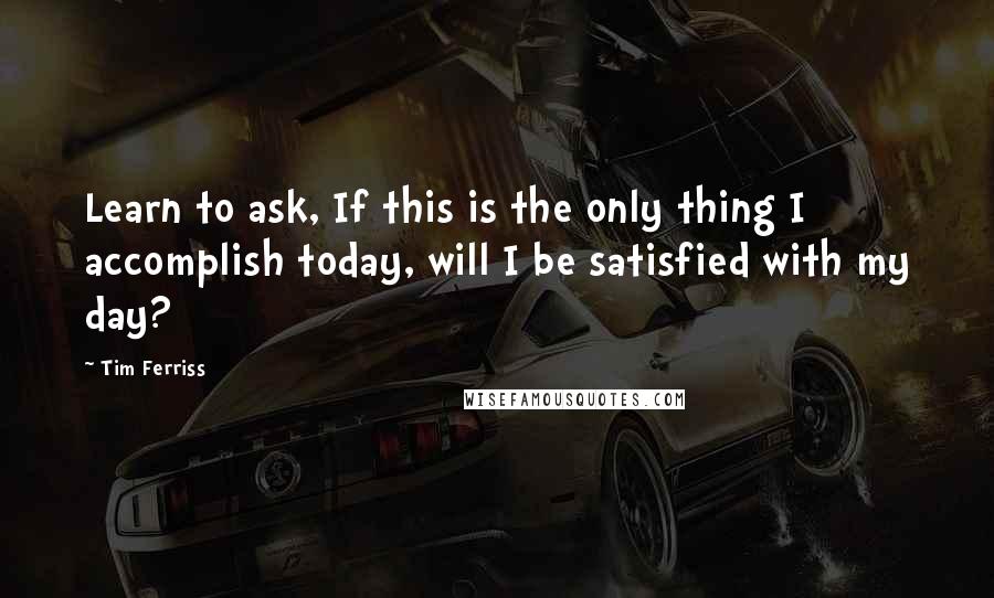 Tim Ferriss Quotes: Learn to ask, If this is the only thing I accomplish today, will I be satisfied with my day?