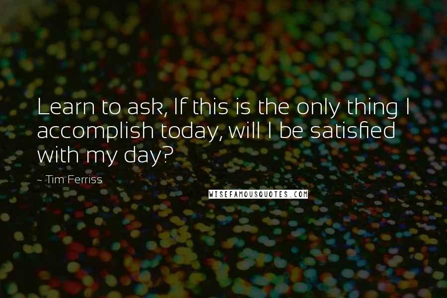 Tim Ferriss Quotes: Learn to ask, If this is the only thing I accomplish today, will I be satisfied with my day?