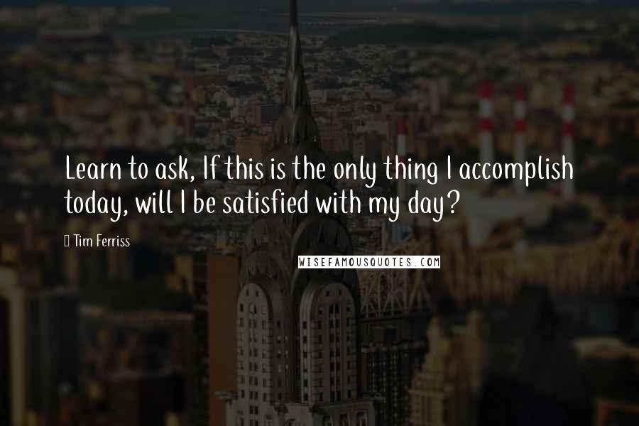 Tim Ferriss Quotes: Learn to ask, If this is the only thing I accomplish today, will I be satisfied with my day?