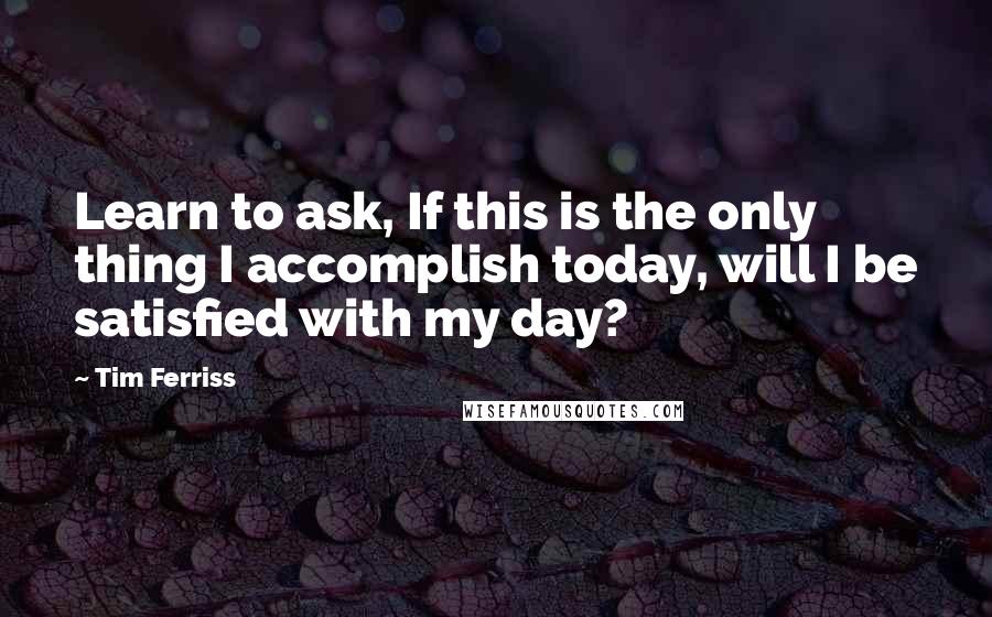 Tim Ferriss Quotes: Learn to ask, If this is the only thing I accomplish today, will I be satisfied with my day?