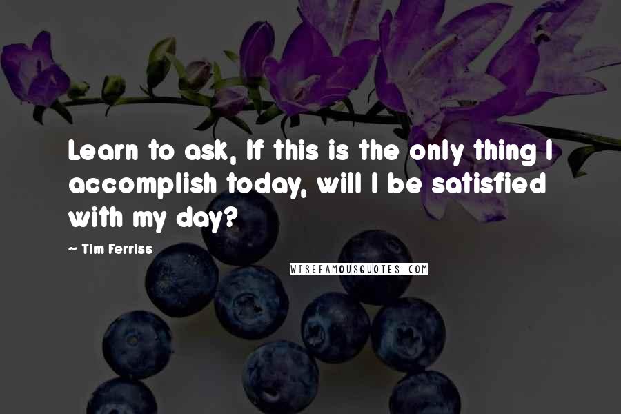 Tim Ferriss Quotes: Learn to ask, If this is the only thing I accomplish today, will I be satisfied with my day?