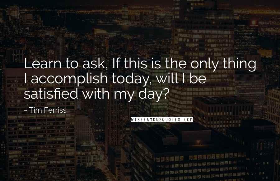 Tim Ferriss Quotes: Learn to ask, If this is the only thing I accomplish today, will I be satisfied with my day?