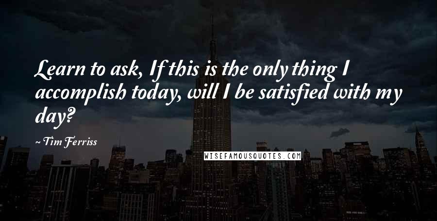 Tim Ferriss Quotes: Learn to ask, If this is the only thing I accomplish today, will I be satisfied with my day?