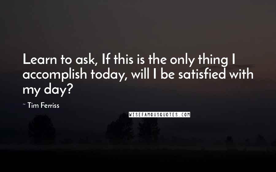 Tim Ferriss Quotes: Learn to ask, If this is the only thing I accomplish today, will I be satisfied with my day?