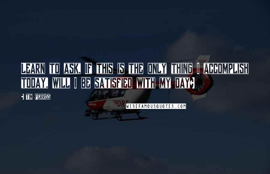 Tim Ferriss Quotes: Learn to ask, If this is the only thing I accomplish today, will I be satisfied with my day?