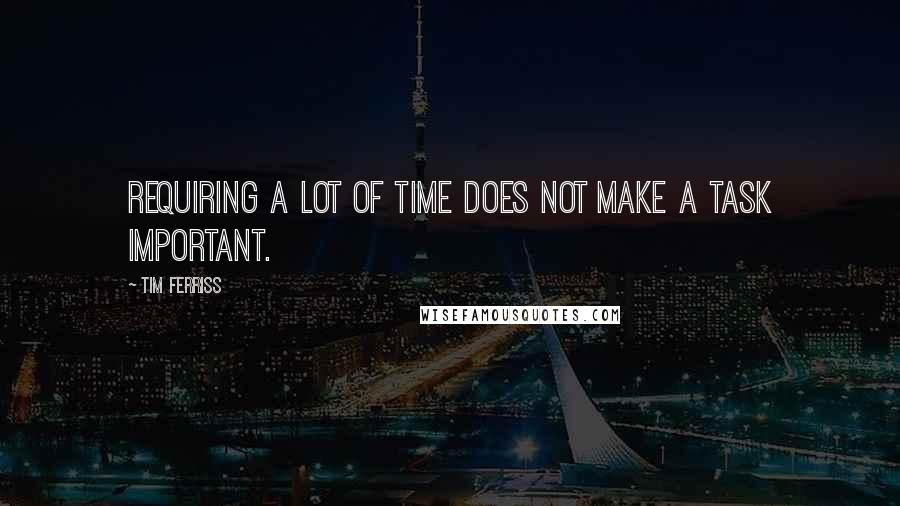 Tim Ferriss Quotes: Requiring a lot of time does not make a task important.