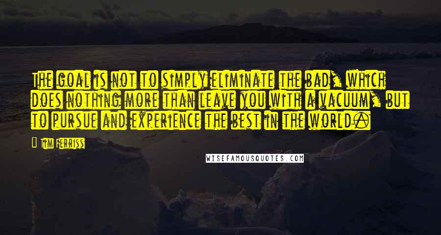 Tim Ferriss Quotes: The goal is not to simply eliminate the bad, which does nothing more than leave you with a vacuum, but to pursue and experience the best in the world.